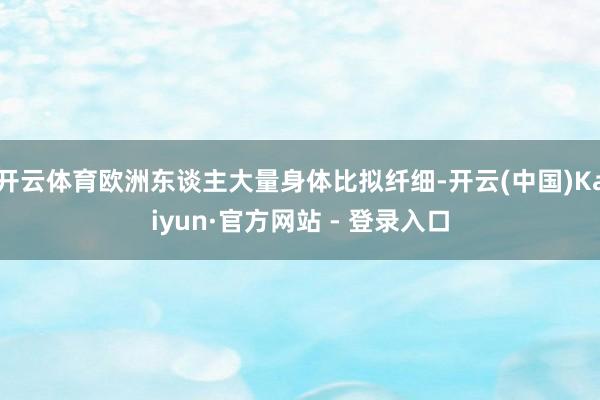 开云体育欧洲东谈主大量身体比拟纤细-开云(中国)Kaiyun·官方网站 - 登录入口