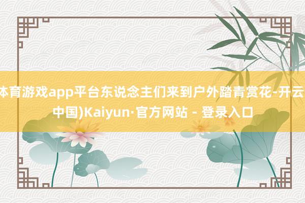 体育游戏app平台东说念主们来到户外踏青赏花-开云(中国)Kaiyun·官方网站 - 登录入口