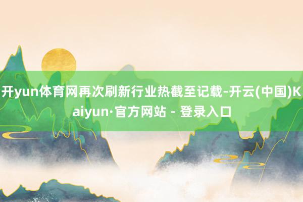 开yun体育网再次刷新行业热截至记载-开云(中国)Kaiyun·官方网站 - 登录入口