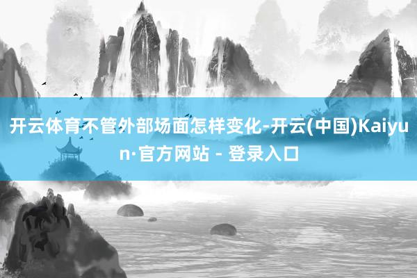 开云体育不管外部场面怎样变化-开云(中国)Kaiyun·官方网站 - 登录入口