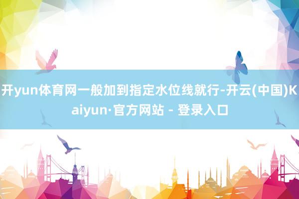 开yun体育网一般加到指定水位线就行-开云(中国)Kaiyun·官方网站 - 登录入口