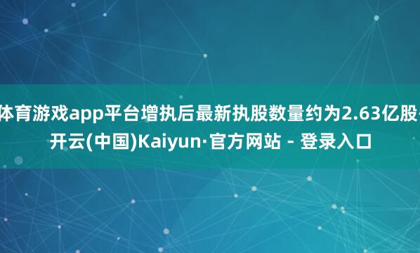 体育游戏app平台增执后最新执股数量约为2.63亿股-开云(中国)Kaiyun·官方网站 - 登录入口