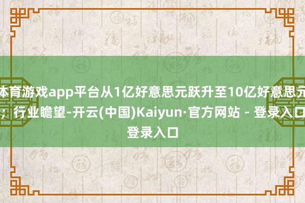 体育游戏app平台从1亿好意思元跃升至10亿好意思元;行业瞻望-开云(中国)Kaiyun·官方网站 - 登录入口