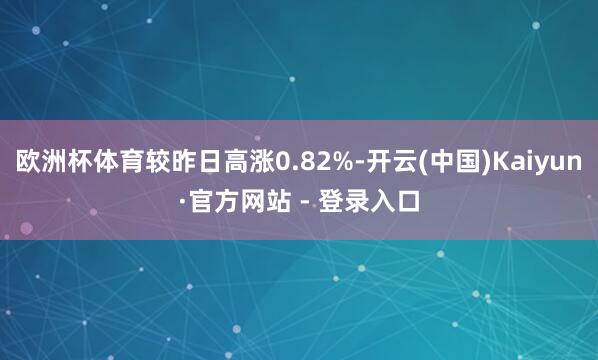 欧洲杯体育较昨日高涨0.82%-开云(中国)Kaiyun·官方网站 - 登录入口