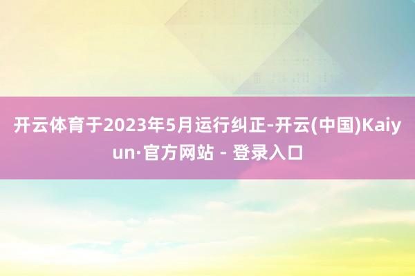 开云体育于2023年5月运行纠正-开云(中国)Kaiyun·官方网站 - 登录入口