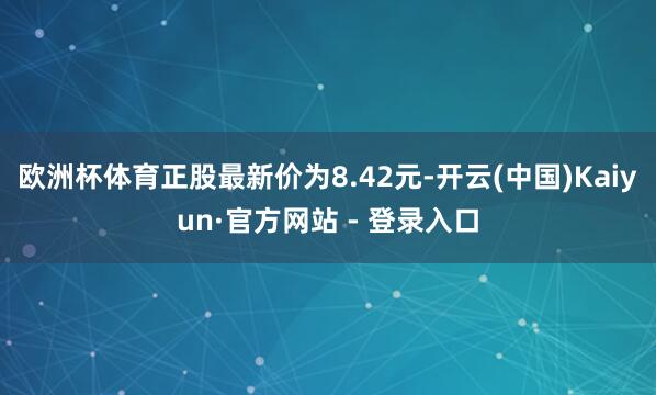 欧洲杯体育正股最新价为8.42元-开云(中国)Kaiyun·官方网站 - 登录入口
