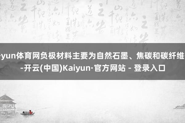 开yun体育网负极材料主要为自然石墨、焦碳和碳纤维等-开云(中国)Kaiyun·官方网站 - 登录入口
