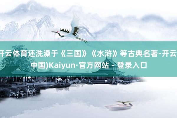 开云体育还洗澡于《三国》《水浒》等古典名著-开云(中国)Kaiyun·官方网站 - 登录入口
