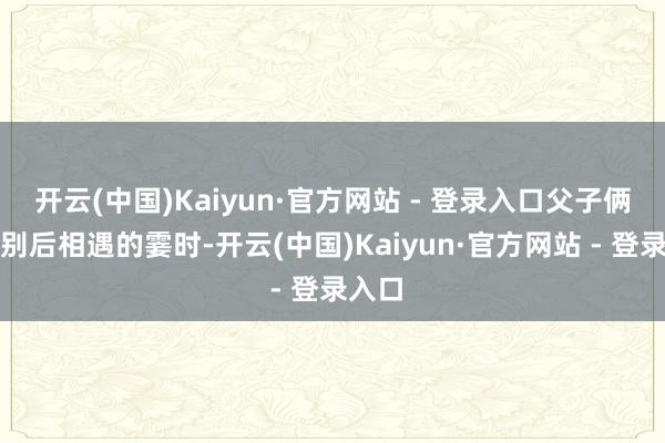 开云(中国)Kaiyun·官方网站 - 登录入口父子俩在久别后相遇的霎时-开云(中国)Kaiyun·官方网站 - 登录入口
