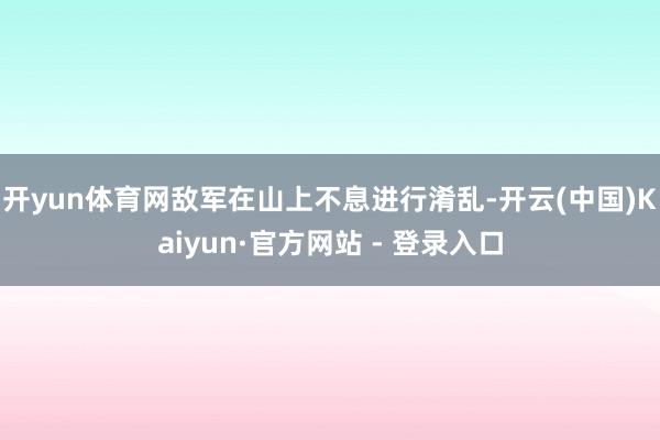 开yun体育网敌军在山上不息进行淆乱-开云(中国)Kaiyun·官方网站 - 登录入口