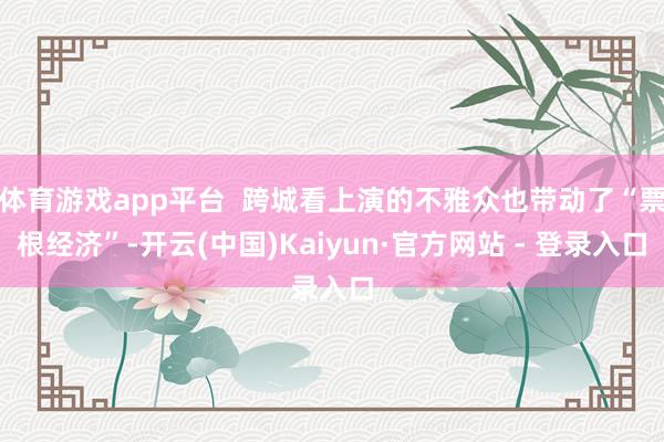 体育游戏app平台  跨城看上演的不雅众也带动了“票根经济”-开云(中国)Kaiyun·官方网站 - 登录入口
