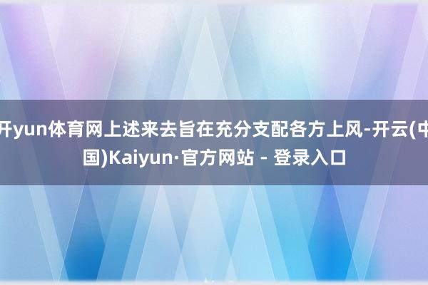 开yun体育网上述来去旨在充分支配各方上风-开云(中国)Kaiyun·官方网站 - 登录入口