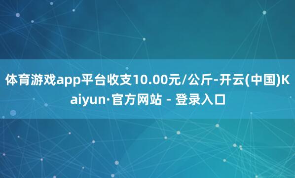 体育游戏app平台收支10.00元/公斤-开云(中国)Kaiyun·官方网站 - 登录入口