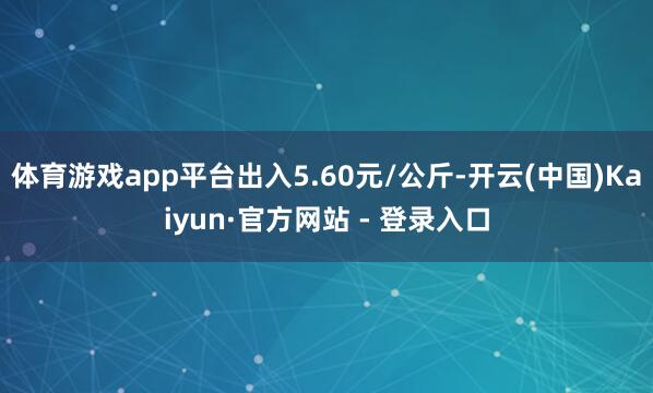 体育游戏app平台出入5.60元/公斤-开云(中国)Kaiyun·官方网站 - 登录入口