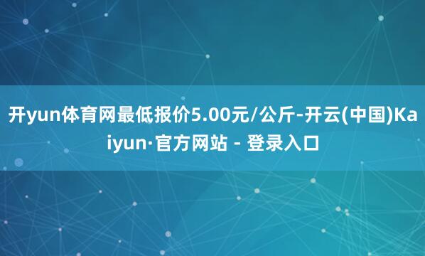 开yun体育网最低报价5.00元/公斤-开云(中国)Kaiyun·官方网站 - 登录入口