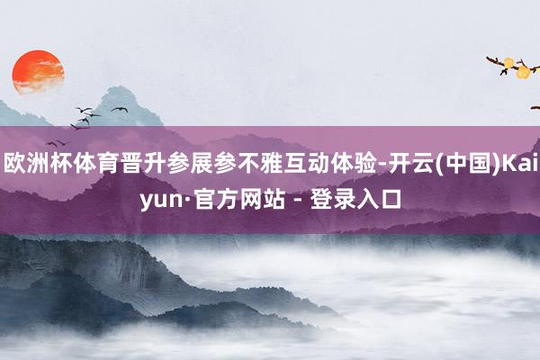 欧洲杯体育晋升参展参不雅互动体验-开云(中国)Kaiyun·官方网站 - 登录入口