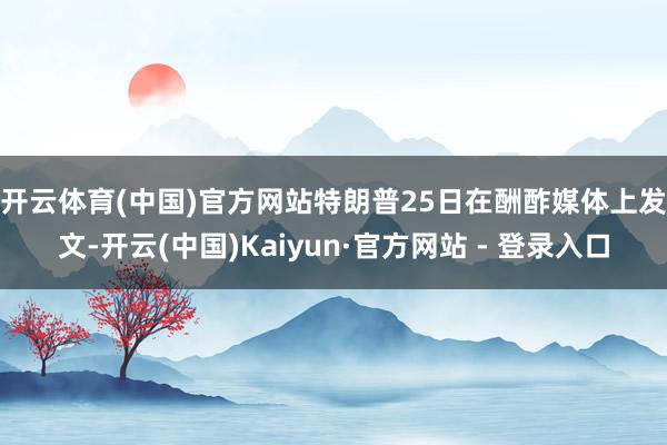 开云体育(中国)官方网站　　特朗普25日在酬酢媒体上发文-开云(中国)Kaiyun·官方网站 - 登录入口