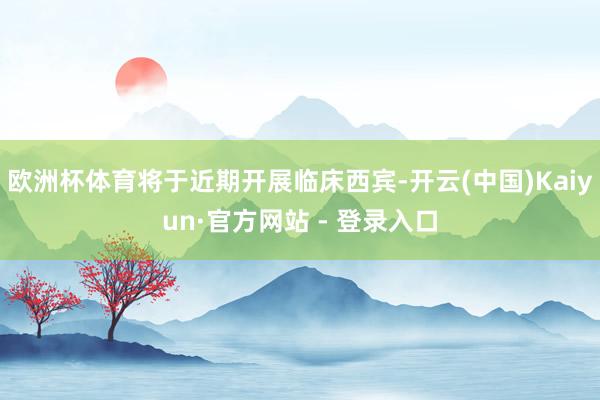 欧洲杯体育将于近期开展临床西宾-开云(中国)Kaiyun·官方网站 - 登录入口