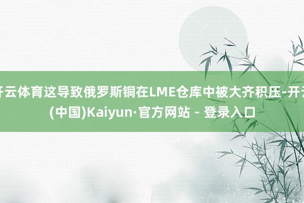 开云体育这导致俄罗斯铜在LME仓库中被大齐积压-开云(中国)Kaiyun·官方网站 - 登录入口