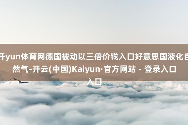 开yun体育网德国被动以三倍价钱入口好意思国液化自然气-开云(中国)Kaiyun·官方网站 - 登录入口