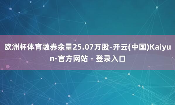 欧洲杯体育融券余量25.07万股-开云(中国)Kaiyun·官方网站 - 登录入口