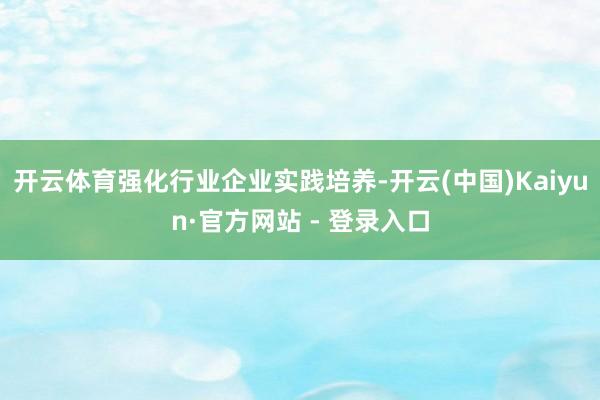 开云体育强化行业企业实践培养-开云(中国)Kaiyun·官方网站 - 登录入口