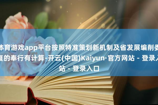 体育游戏app平台按照特准策划新机制及省发展编削委批复的奉行有计算-开云(中国)Kaiyun·官方网站 - 登录入口