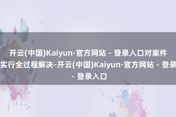 开云(中国)Kaiyun·官方网站 - 登录入口对案件办理实行全过程解决-开云(中国)Kaiyun·官方网站 - 登录入口