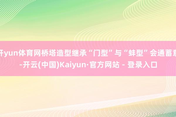 开yun体育网桥塔造型继承“门型”与“蚌型”会通蓄意-开云(中国)Kaiyun·官方网站 - 登录入口