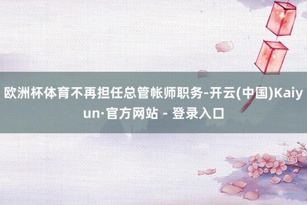 欧洲杯体育不再担任总管帐师职务-开云(中国)Kaiyun·官方网站 - 登录入口