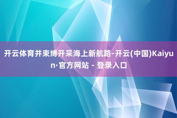 开云体育并束缚开采海上新航路-开云(中国)Kaiyun·官方网站 - 登录入口