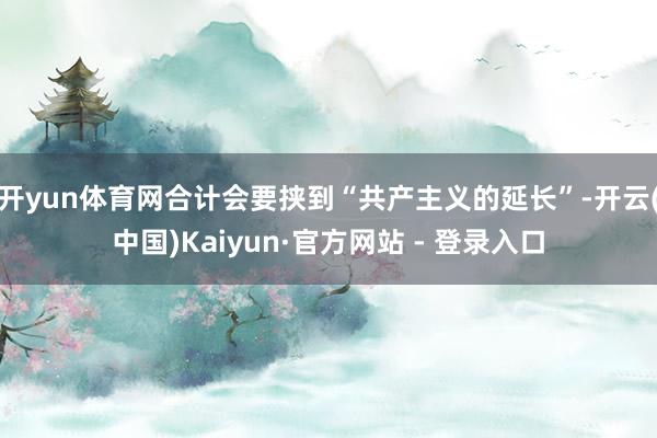 开yun体育网合计会要挟到“共产主义的延长”-开云(中国)Kaiyun·官方网站 - 登录入口