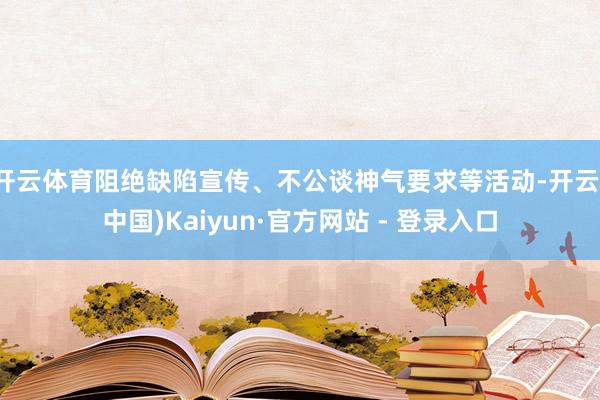 开云体育阻绝缺陷宣传、不公谈神气要求等活动-开云(中国)Kaiyun·官方网站 - 登录入口