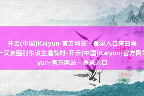 开云(中国)Kaiyun·官方网站 - 登录入口来日再开动” 看到一又友圈别东谈主滥觞时-开云(中国)Kaiyun·官方网站 - 登录入口