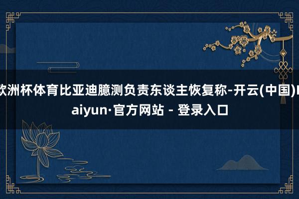 欧洲杯体育比亚迪臆测负责东谈主恢复称-开云(中国)Kaiyun·官方网站 - 登录入口