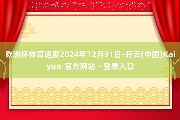 欧洲杯体育适度2024年12月31日-开云(中国)Kaiyun·官方网站 - 登录入口