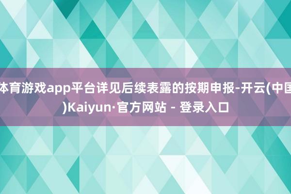 体育游戏app平台详见后续表露的按期申报-开云(中国)Kaiyun·官方网站 - 登录入口