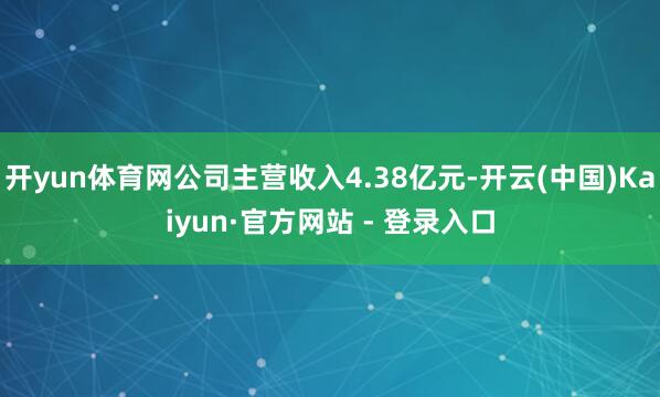 开yun体育网公司主营收入4.38亿元-开云(中国)Kaiyun·官方网站 - 登录入口
