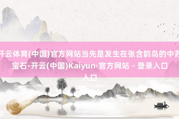 开云体育(中国)官方网站当先是发生在张含韵岛的中苏宝石-开云(中国)Kaiyun·官方网站 - 登录入口
