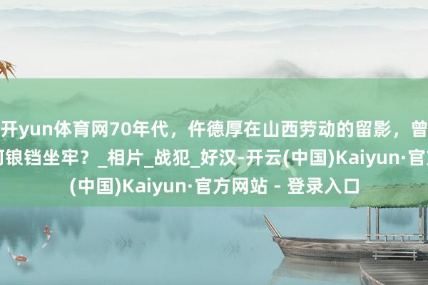 开yun体育网70年代,仵德厚在山西劳动的留影,曾是抗日将领,为何锒铛坐牢?_相片_战犯_好汉-开云(中国)Kaiyun·官方网站 - 登录入口