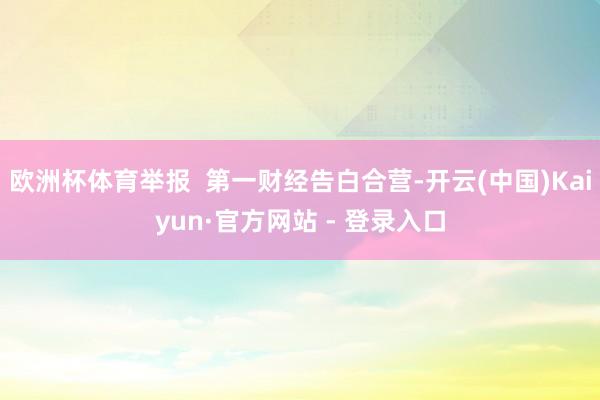 欧洲杯体育举报 第一财经告白合营-开云(中国)Kaiyun·官方网站 - 登录入口