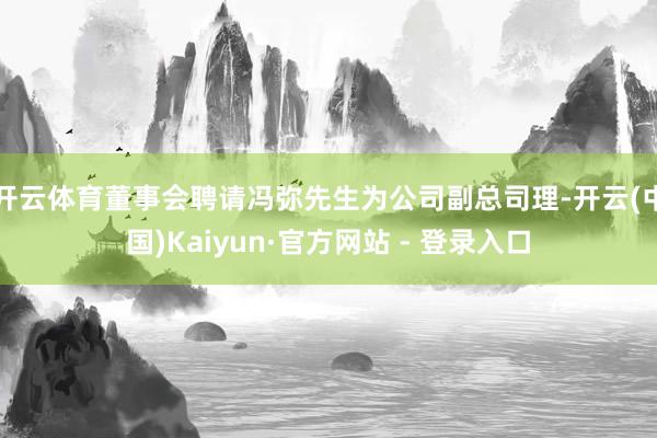 开云体育董事会聘请冯弥先生为公司副总司理-开云(中国)Kaiyun·官方网站 - 登录入口
