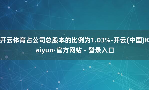 开云体育占公司总股本的比例为1.03%-开云(中国)Kaiyun·官方网站 - 登录入口