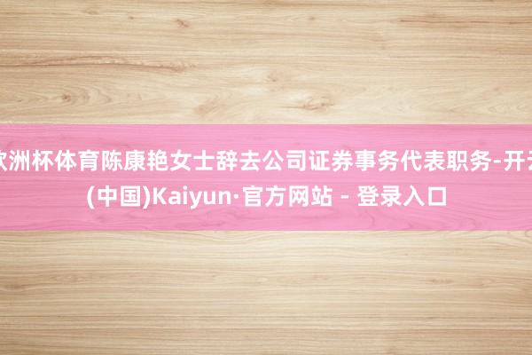 欧洲杯体育陈康艳女士辞去公司证券事务代表职务-开云(中国)Kaiyun·官方网站 - 登录入口