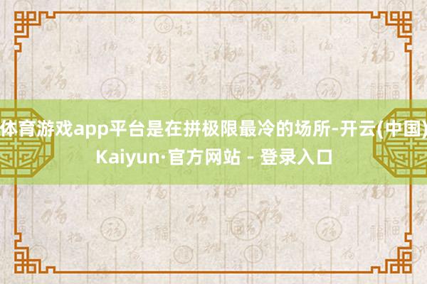 体育游戏app平台是在拼极限最冷的场所-开云(中国)Kaiyun·官方网站 - 登录入口