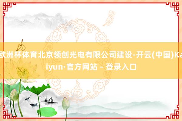 欧洲杯体育北京领创光电有限公司建设-开云(中国)Kaiyun·官方网站 - 登录入口