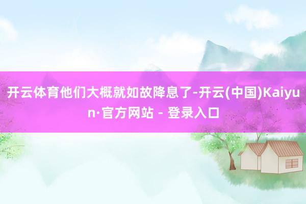 开云体育他们大概就如故降息了-开云(中国)Kaiyun·官方网站 - 登录入口