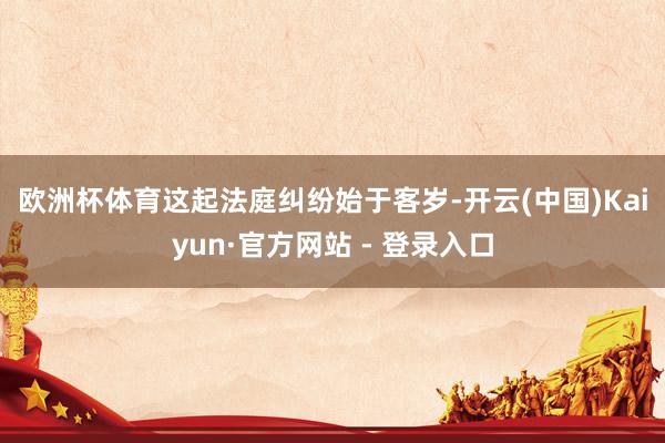欧洲杯体育 这起法庭纠纷始于客岁-开云(中国)Kaiyun·官方网站 - 登录入口