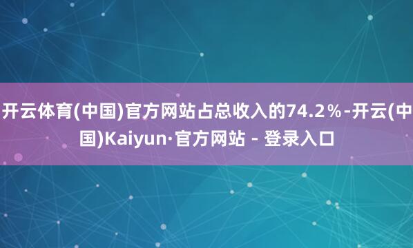 开云体育(中国)官方网站占总收入的74.2%-开云(中国)Kaiyun·官方网站 - 登录入口