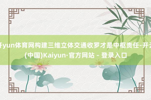 开yun体育网构建三维立体交通收罗才是中枢责任-开云(中国)Kaiyun·官方网站 - 登录入口
